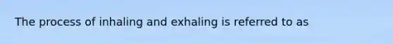 The process of inhaling and exhaling is referred to as