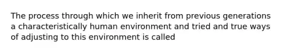 The process through which we inherit from previous generations a characteristically human environment and tried and true ways of adjusting to this environment is called