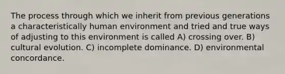 The process through which we inherit from previous generations a characteristically human environment and tried and true ways of adjusting to this environment is called A) crossing over. B) cultural evolution. C) incomplete dominance. D) environmental concordance.