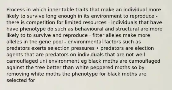 Process in which inheritable traits that make an individual more likely to survive long enough in its environment to reproduce - there is competition for limited resources - individuals that have have phenotype do such as behavioural and structural are more likely to to survive and reproduce - fitter alleles make more alleles in the gene pool - environmental factors such as predators exerts selection pressures • predators are election agents that are predators on individuals that are not well camouflaged uni environment eg black moths are camouflaged against the tree better than white peppered moths so by removing white moths the phenotype for black moths are selected for