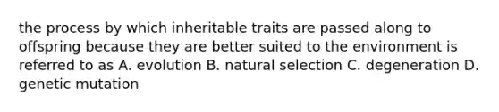 the process by which inheritable traits are passed along to offspring because they are better suited to the environment is referred to as A. evolution B. natural selection C. degeneration D. genetic mutation