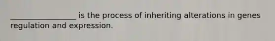 _________________ is the process of inheriting alterations in genes regulation and expression.