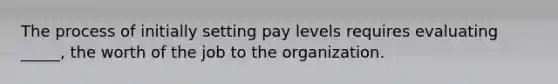 The process of initially setting pay levels requires evaluating _____, the worth of the job to the organization.