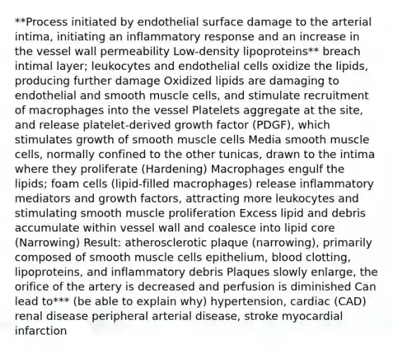 **Process initiated by endothelial surface damage to the arterial intima, initiating an inflammatory response and an increase in the vessel wall permeability Low-density lipoproteins** breach intimal layer; leukocytes and endothelial cells oxidize the lipids, producing further damage Oxidized lipids are damaging to endothelial and smooth muscle cells, and stimulate recruitment of macrophages into the vessel Platelets aggregate at the site, and release platelet-derived growth factor (PDGF), which stimulates growth of smooth muscle cells Media smooth muscle cells, normally confined to the other tunicas, drawn to the intima where they proliferate (Hardening) Macrophages engulf the lipids; foam cells (lipid-filled macrophages) release inflammatory mediators and growth factors, attracting more leukocytes and stimulating smooth muscle proliferation Excess lipid and debris accumulate within vessel wall and coalesce into lipid core (Narrowing) Result: atherosclerotic plaque (narrowing), primarily composed of smooth muscle cells epithelium, blood clotting, lipoproteins, and inflammatory debris Plaques slowly enlarge, the orifice of the artery is decreased and perfusion is diminished Can lead to*** (be able to explain why) hypertension, cardiac (CAD) renal disease peripheral arterial disease, stroke myocardial infarction