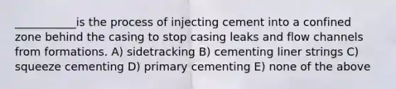 ___________is the process of injecting cement into a confined zone behind the casing to stop casing leaks and flow channels from formations. A) sidetracking B) cementing liner strings C) squeeze cementing D) primary cementing E) none of the above