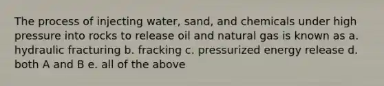 The process of injecting water, sand, and chemicals under high pressure into rocks to release oil and natural gas is known as a. hydraulic fracturing b. fracking c. pressurized energy release d. both A and B e. all of the above