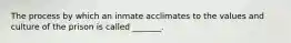 The process by which an inmate acclimates to the values and culture of the prison is called _______.