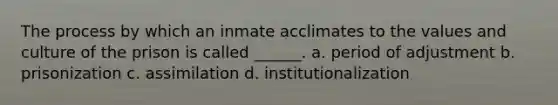 The process by which an inmate acclimates to the values and culture of the prison is called ______. a. period of adjustment b. prisonization c. assimilation d. institutionalization