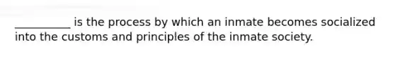 __________ is the process by which an inmate becomes socialized into the customs and principles of the inmate society.