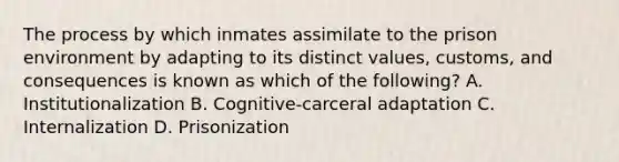 The process by which inmates assimilate to the prison environment by adapting to its distinct values, customs, and consequences is known as which of the following? A. Institutionalization B. Cognitive-carceral adaptation C. Internalization D. Prisonization