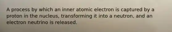 A process by which an inner atomic electron is captured by a proton in the nucleus, transforming it into a neutron, and an electron neutrino is released.