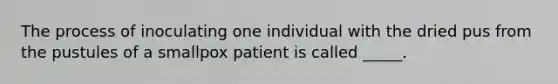 The process of inoculating one individual with the dried pus from the pustules of a smallpox patient is called _____.