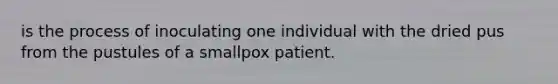 is the process of inoculating one individual with the dried pus from the pustules of a smallpox patient.