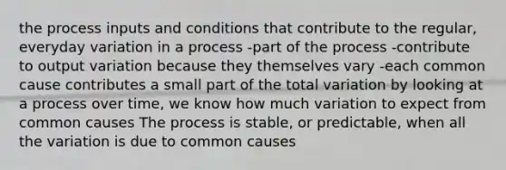 the process inputs and conditions that contribute to the regular, everyday variation in a process -part of the process -contribute to output variation because they themselves vary -each common cause contributes a small part of the total variation by looking at a process over time, we know how much variation to expect from common causes The process is stable, or predictable, when all the variation is due to common causes