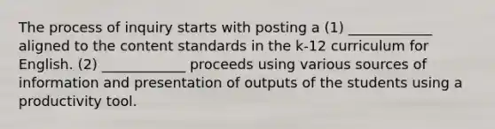 The process of inquiry starts with posting a (1) ____________ aligned to the content standards in the k-12 curriculum for English. (2) ____________ proceeds using various sources of information and presentation of outputs of the students using a productivity tool.