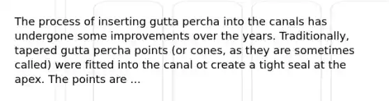 The process of inserting gutta percha into the canals has undergone some improvements over the years. Traditionally, tapered gutta percha points (or cones, as they are sometimes called) were fitted into the canal ot create a tight seal at the apex. The points are ...