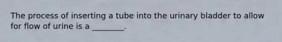 The process of inserting a tube into the urinary bladder to allow for flow of urine is a​ ________.