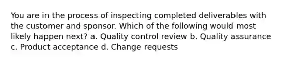 You are in the process of inspecting completed deliverables with the customer and sponsor. Which of the following would most likely happen next? a. Quality control review b. Quality assurance c. Product acceptance d. Change requests