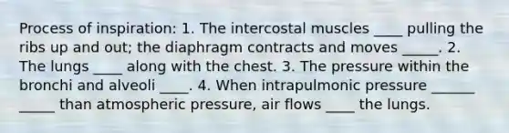 Process of inspiration: 1. The intercostal muscles ____ pulling the ribs up and out; the diaphragm contracts and moves _____. 2. The lungs ____ along with the chest. 3. The pressure within the bronchi and alveoli ____. 4. When intrapulmonic pressure ______ _____ than atmospheric pressure, air flows ____ the lungs.