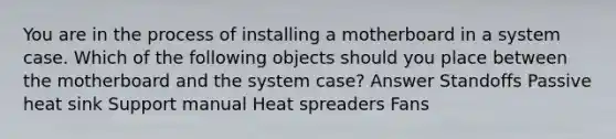 You are in the process of installing a motherboard in a system case. Which of the following objects should you place between the motherboard and the system case? Answer Standoffs Passive heat sink Support manual Heat spreaders Fans