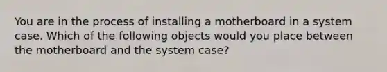 You are in the process of installing a motherboard in a system case. Which of the following objects would you place between the motherboard and the system case?