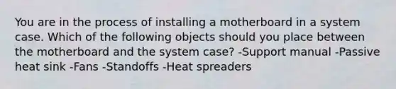 You are in the process of installing a motherboard in a system case. Which of the following objects should you place between the motherboard and the system case? -Support manual -Passive heat sink -Fans -Standoffs -Heat spreaders