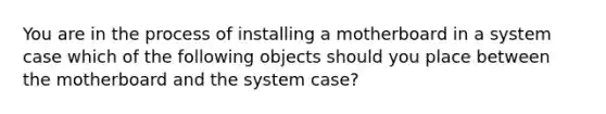 You are in the process of installing a motherboard in a system case which of the following objects should you place between the motherboard and the system case?