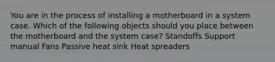 You are in the process of installing a motherboard in a system case. Which of the following objects should you place between the motherboard and the system case? Standoffs Support manual Fans Passive heat sink Heat spreaders