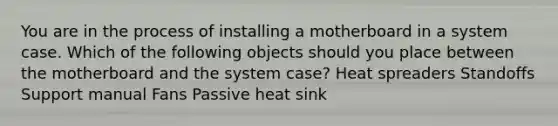 You are in the process of installing a motherboard in a system case. Which of the following objects should you place between the motherboard and the system case? Heat spreaders Standoffs Support manual Fans Passive heat sink