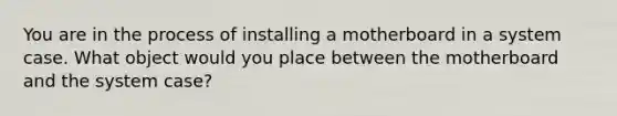 You are in the process of installing a motherboard in a system case. What object would you place between the motherboard and the system case?