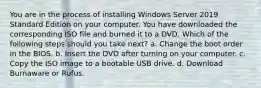 You are in the process of installing Windows Server 2019 Standard Edition on your computer. You have downloaded the corresponding ISO file and burned it to a DVD. Which of the following steps should you take next? a. Change the boot order in the BIOS. b. Insert the DVD after turning on your computer. c. Copy the ISO image to a bootable USB drive. d. Download Burnaware or Rufus.