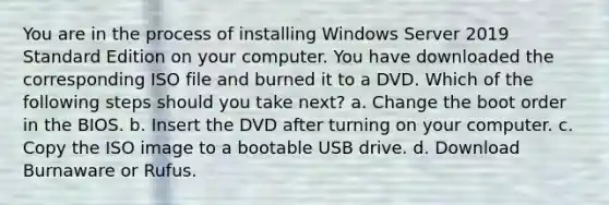 You are in the process of installing Windows Server 2019 Standard Edition on your computer. You have downloaded the corresponding ISO file and burned it to a DVD. Which of the following steps should you take next? a. Change the boot order in the BIOS. b. Insert the DVD after turning on your computer. c. Copy the ISO image to a bootable USB drive. d. Download Burnaware or Rufus.