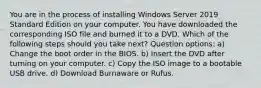 You are in the process of installing Windows Server 2019 Standard Edition on your computer. You have downloaded the corresponding ISO file and burned it to a DVD. Which of the following steps should you take next? Question options: a) Change the boot order in the BIOS. b) Insert the DVD after turning on your computer. c) Copy the ISO image to a bootable USB drive. d) Download Burnaware or Rufus.