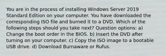 You are in the process of installing Windows Server 2019 Standard Edition on your computer. You have downloaded the corresponding ISO file and burned it to a DVD. Which of the following steps should you take next? Question options: a) Change the boot order in the BIOS. b) Insert the DVD after turning on your computer. c) Copy the ISO image to a bootable USB drive. d) Download Burnaware or Rufus.