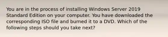 You are in the process of installing Windows Server 2019 Standard Edition on your computer. You have downloaded the corresponding ISO file and burned it to a DVD. Which of the following steps should you take next?