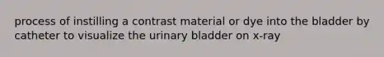 process of instilling a contrast material or dye into the bladder by catheter to visualize the urinary bladder on x-ray