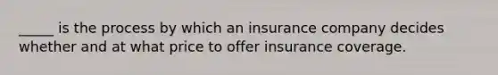 _____ is the process by which an insurance company decides whether and at what price to offer insurance coverage.