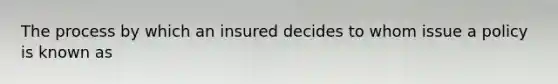 The process by which an insured decides to whom issue a policy is known as