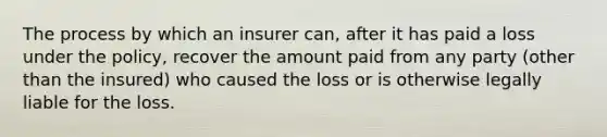 The process by which an insurer can, after it has paid a loss under the policy, recover the amount paid from any party (other than the insured) who caused the loss or is otherwise legally liable for the loss.