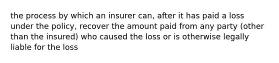 the process by which an insurer can, after it has paid a loss under the policy, recover the amount paid from any party (other than the insured) who caused the loss or is otherwise legally liable for the loss