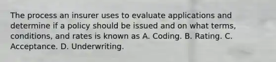 The process an insurer uses to evaluate applications and determine if a policy should be issued and on what terms, conditions, and rates is known as A. Coding. B. Rating. C. Acceptance. D. Underwriting.