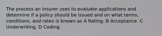 The process an insurer uses to evaluate applications and determine if a policy should be issued and on what terms, conditions, and rates is known as A Rating. B Acceptance. C Underwriting. D Coding.