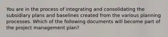 You are in the process of integrating and consolidating the subsidiary plans and baselines created from the various planning processes. Which of the following documents will become part of the project management plan?