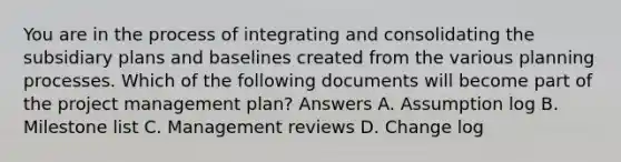 You are in the process of integrating and consolidating the subsidiary plans and baselines created from the various planning processes. Which of the following documents will become part of the project management plan? Answers A. Assumption log B. Milestone list C. Management reviews D. Change log