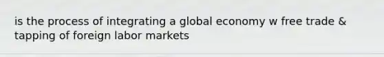 is the process of integrating a global economy w free trade & tapping of foreign labor markets