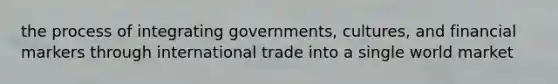 the process of integrating governments, cultures, and financial markers through international trade into a single world market