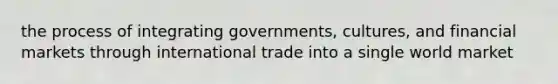 the process of integrating governments, cultures, and financial markets through international trade into a single world market