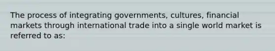 The process of integrating governments, cultures, financial markets through international trade into a single world market is referred to as: