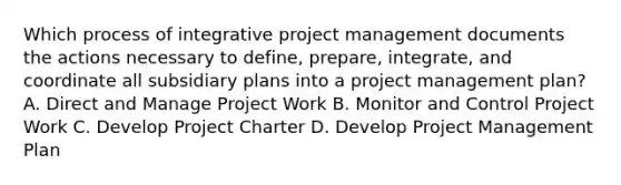 Which process of integrative project management documents the actions necessary to define, prepare, integrate, and coordinate all subsidiary plans into a project management plan? A. Direct and Manage Project Work B. Monitor and Control Project Work C. Develop Project Charter D. Develop Project Management Plan