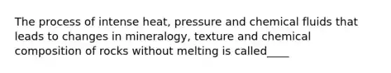 The process of intense heat, pressure and chemical fluids that leads to changes in mineralogy, texture and chemical composition of rocks without melting is called____